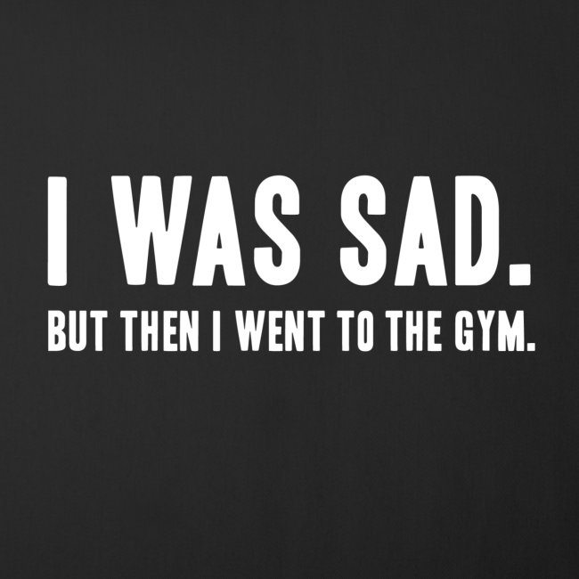 i was sad but then I went to the gym