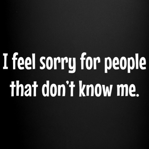 I feel sorry for people that dont know me