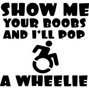 Show the boobs and i do a wheelie in my wheelchair