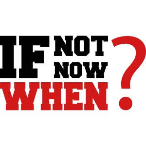 If Not Now. When?