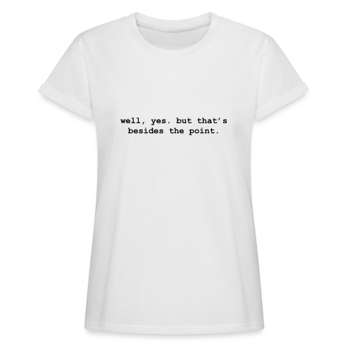 well, yes. but that’s besides the point - Women's Relaxed Fit T-Shirt