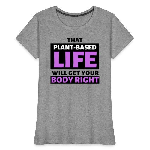 That Plant Based Life Will Get Your Body Right - Women's Premium Organic T-Shirt