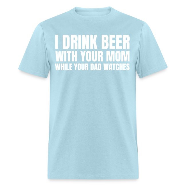I DRINK BEER WITH YOUR MOM WHILE YOUR DAD WATCHES