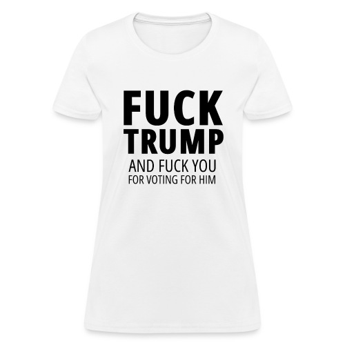 Fuck Trump — And Fuck You For Voting For Him - Women's T-Shirt
