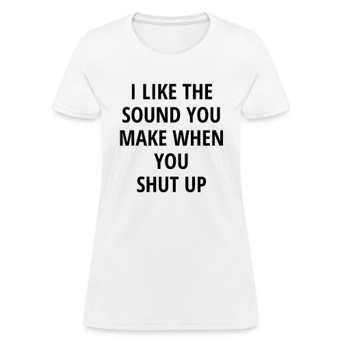 I LIKE THE SOUND YOU MAKE WHEN YOU SHUT UP - Women's T-Shirt