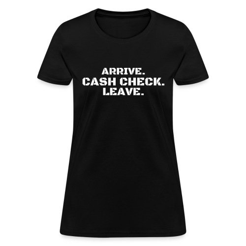 Arrive. Cash Check. Leave. (white letters version) - Women's T-Shirt