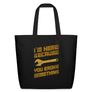 I'm Here Because You Broke Something Mechanic - Eco-Friendly Cotton Tote - black - Front