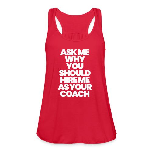 ASK ME WHY YOU SHOULD HIRE ME AS YOUR COACH - Women's Flowy Tank Top by Bella
