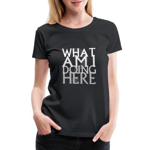 What Am I Doing Here - Women's Premium T-Shirt