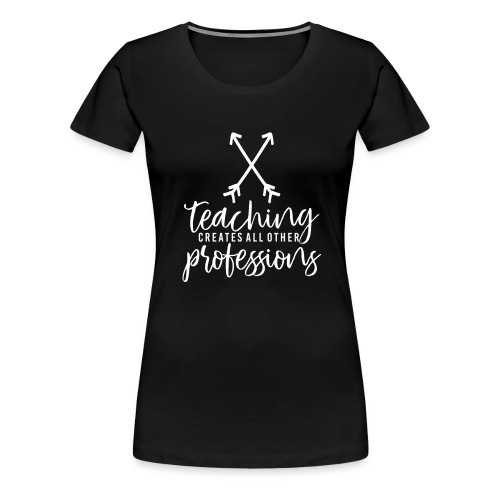 Teaching Creates All Other Professions Teacher Tee - Women's Premium T-Shirt