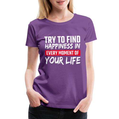 Try To Find Happiness In Every Moment Of Your Life - Women's Premium T-Shirt